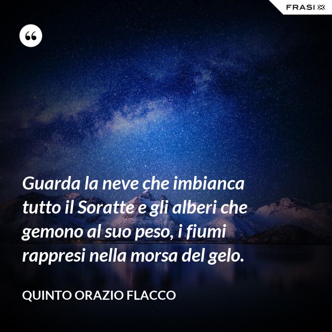 Guarda la neve che imbianca tutto il Soratte e gli alberi che gemono al suo peso, i fiumi rappresi nella morsa del gelo. - Quinto Orazio Flacco