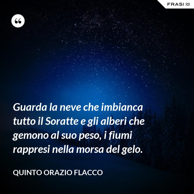 Guarda la neve che imbianca tutto il Soratte e gli alberi che gemono al suo peso, i fiumi rappresi nella morsa del gelo. - Quinto Orazio Flacco