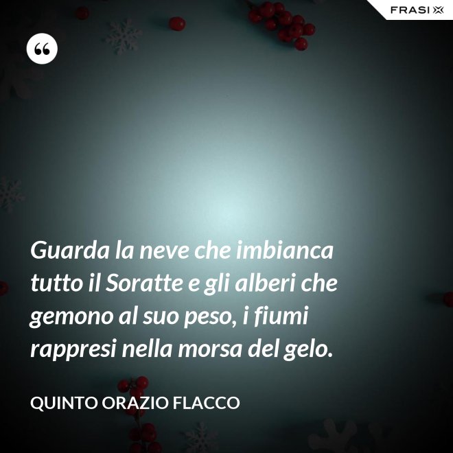 Guarda la neve che imbianca tutto il Soratte e gli alberi che gemono al suo peso, i fiumi rappresi nella morsa del gelo. - Quinto Orazio Flacco