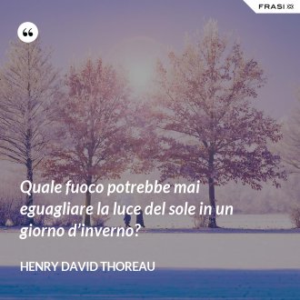 Quale fuoco potrebbe mai eguagliare la luce del sole in un giorno d’inverno? - Henry David Thoreau
