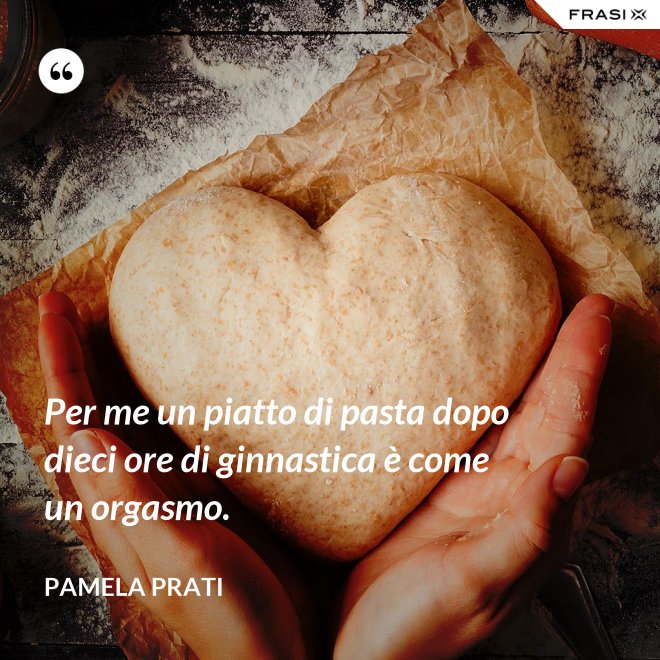Per me un piatto di pasta dopo dieci ore di ginnastica è come un orgasmo. - Pamela Prati