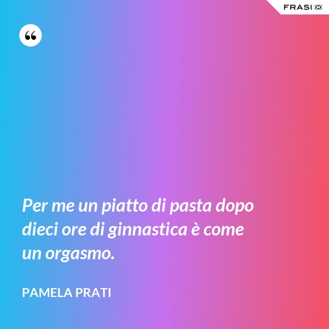 Per me un piatto di pasta dopo dieci ore di ginnastica è come un orgasmo. - Pamela Prati
