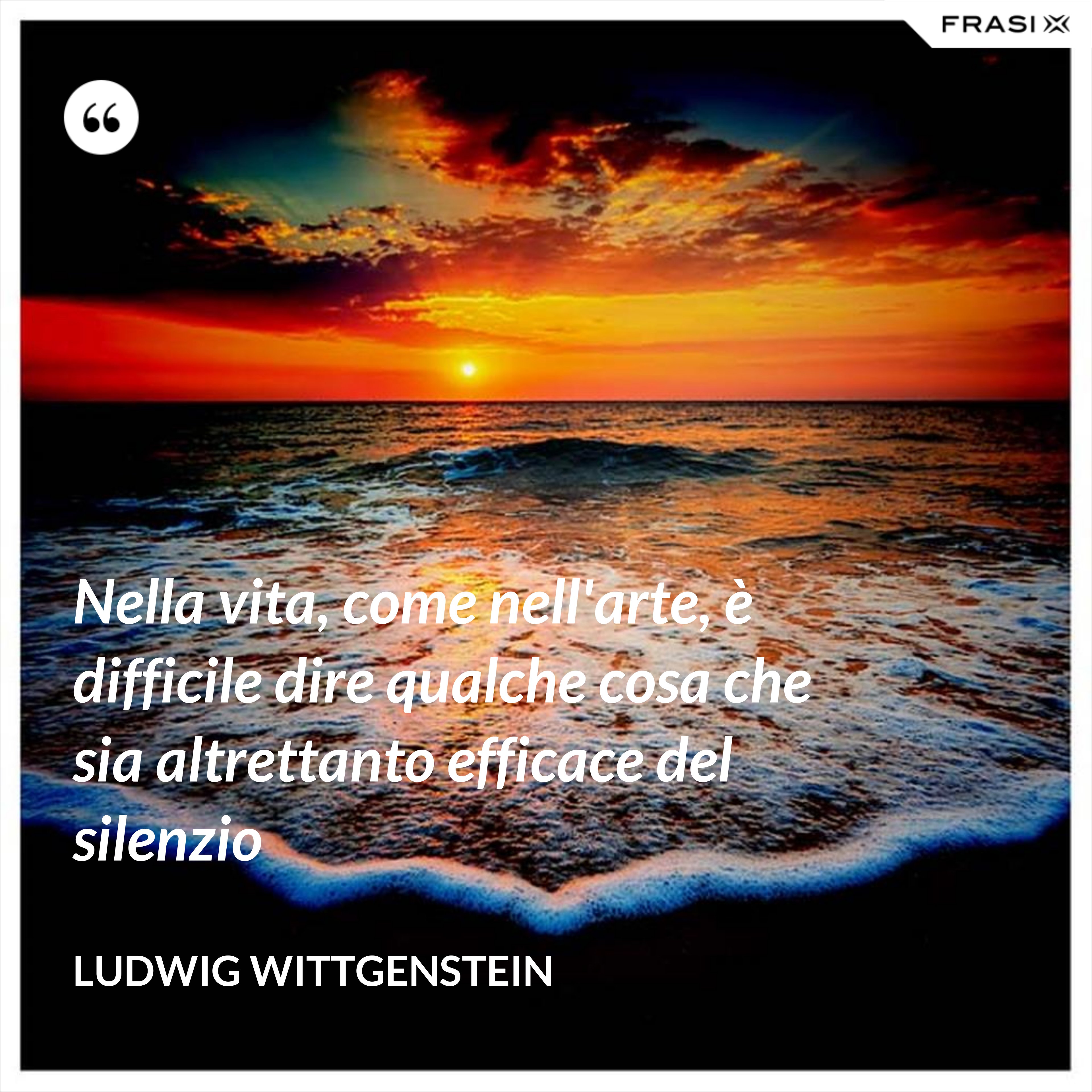 Nella vita, come nell'arte, è difficile dire qualche cosa che sia altrettanto efficace del silenzio - Ludwig Wittgenstein