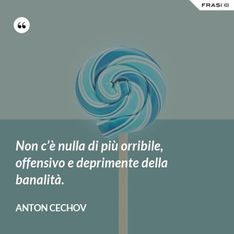 Non c’è nulla di più orribile, offensivo e deprimente della banalità. - Anton Cechov