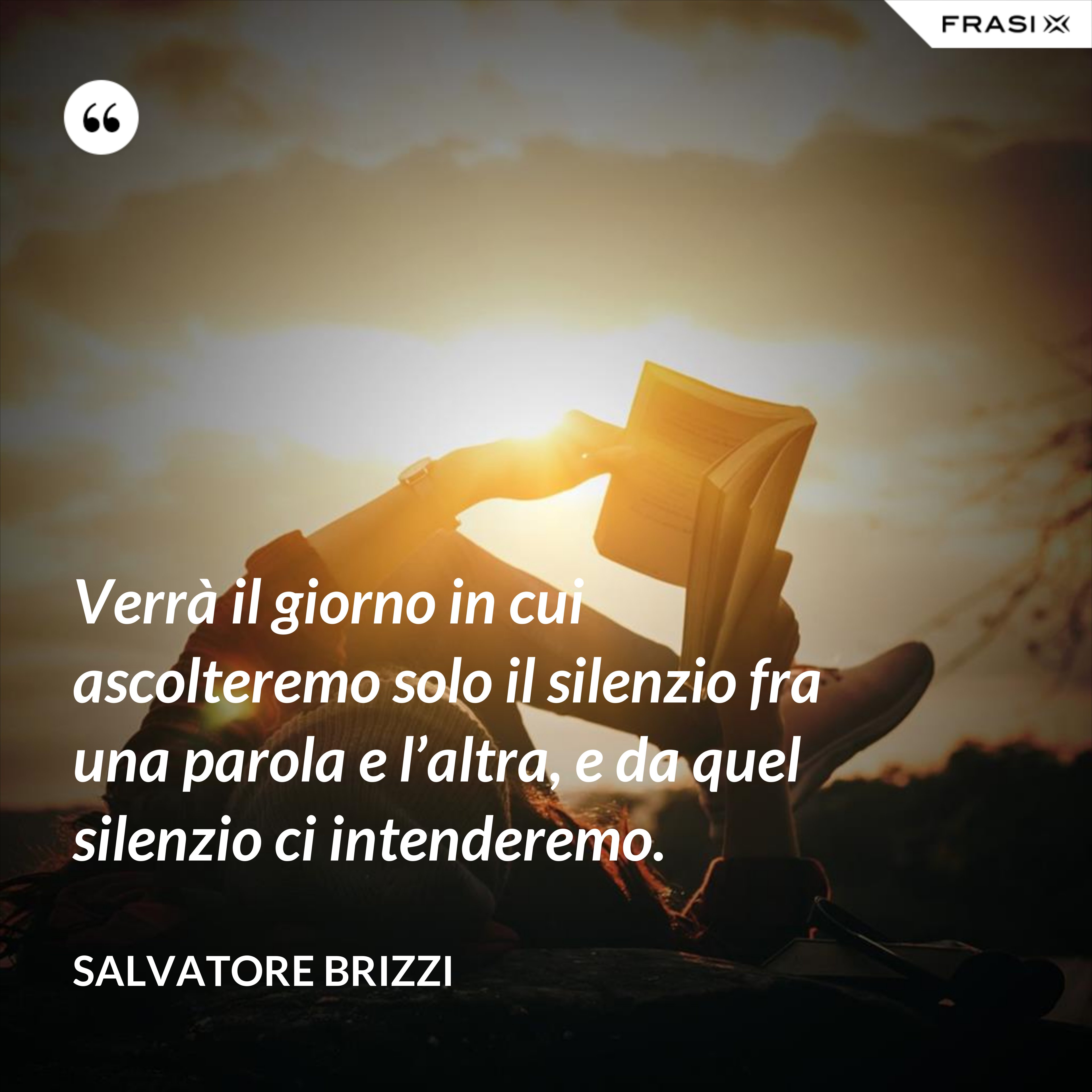 Verrà il giorno in cui ascolteremo solo il silenzio fra una parola e l’altra, e da quel silenzio ci intenderemo. - Salvatore Brizzi