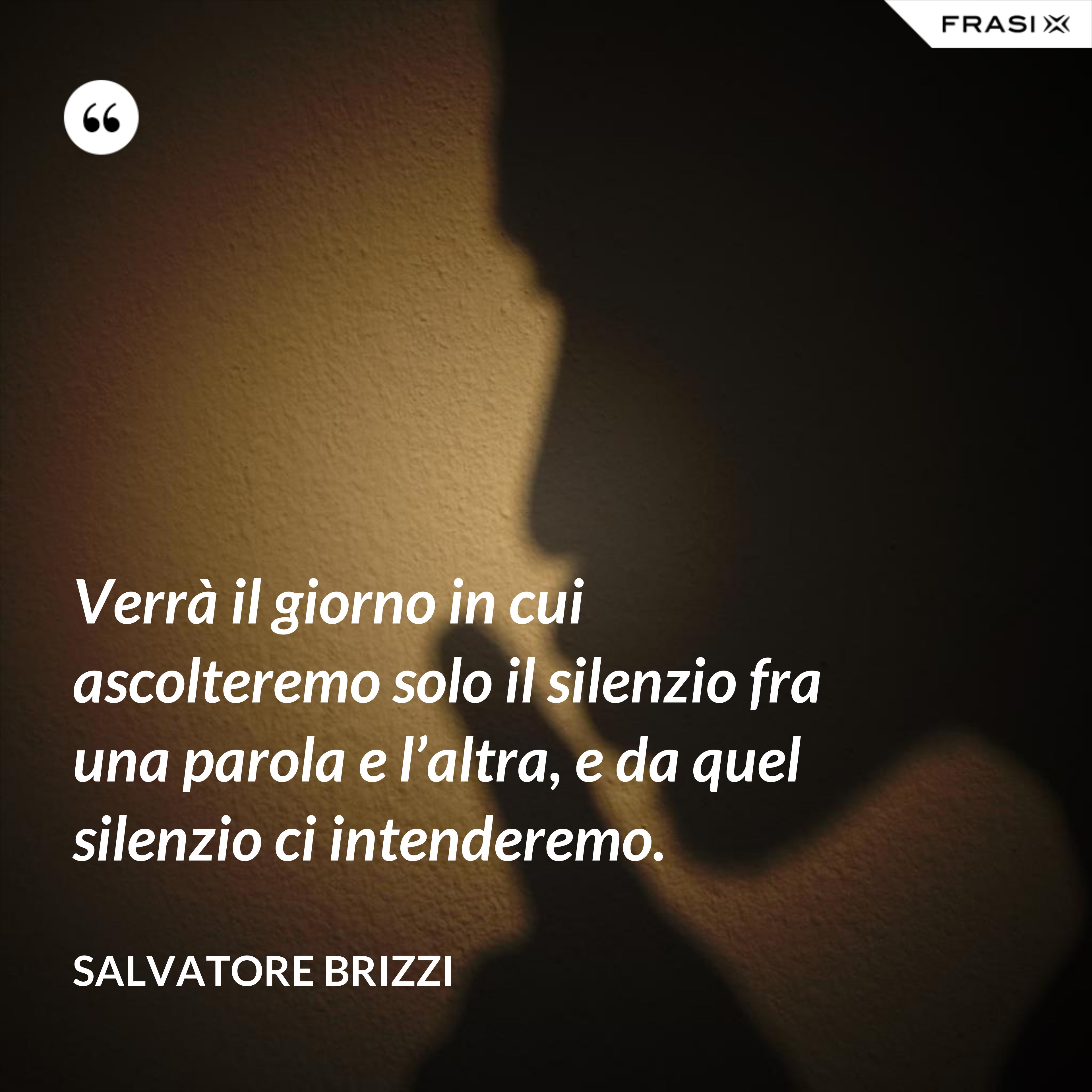 Verrà il giorno in cui ascolteremo solo il silenzio fra una parola e l’altra, e da quel silenzio ci intenderemo. - Salvatore Brizzi