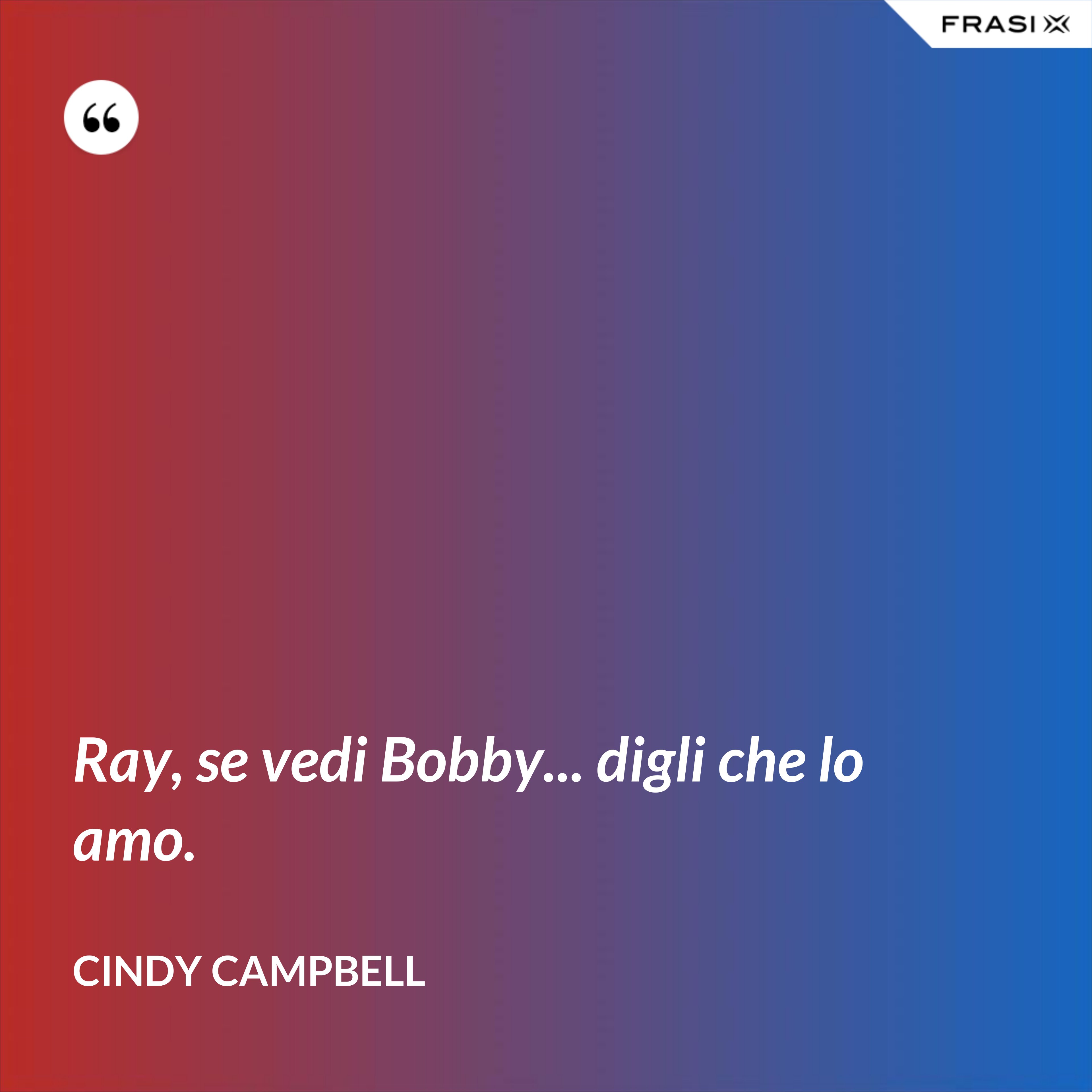 Ray, se vedi Bobby... digli che lo amo. - Cindy Campbell