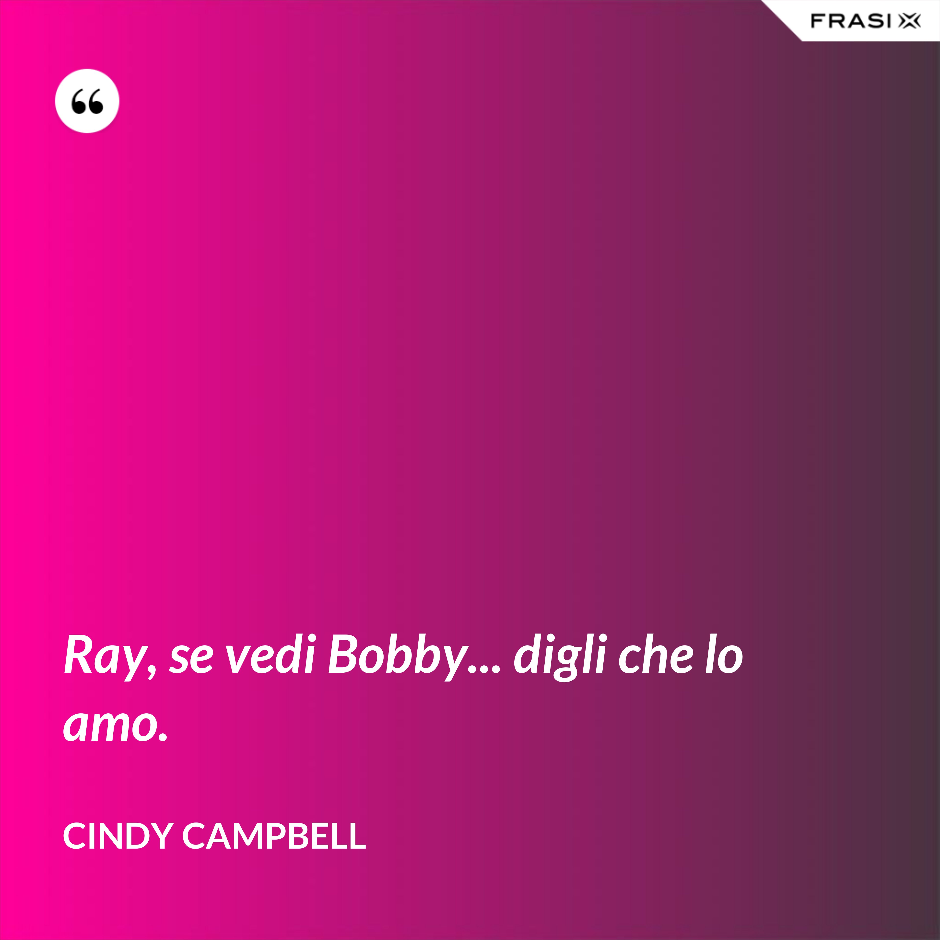 Ray, se vedi Bobby... digli che lo amo. - Cindy Campbell