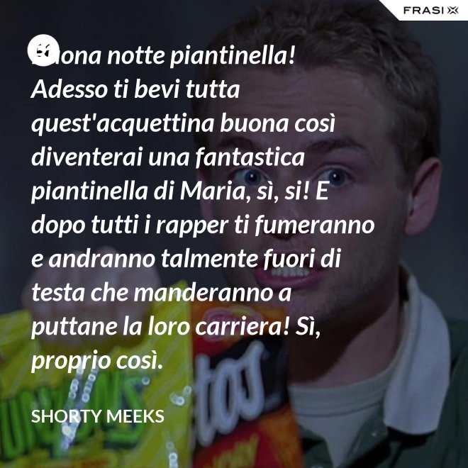 Buona notte piantinella! Adesso ti bevi tutta quest'acquettina buona così diventerai una fantastica piantinella di Maria, sì, si! E dopo tutti i rapper ti fumeranno e andranno talmente fuori di testa che manderanno a puttane la loro carriera! Sì, proprio così. - Shorty Meeks