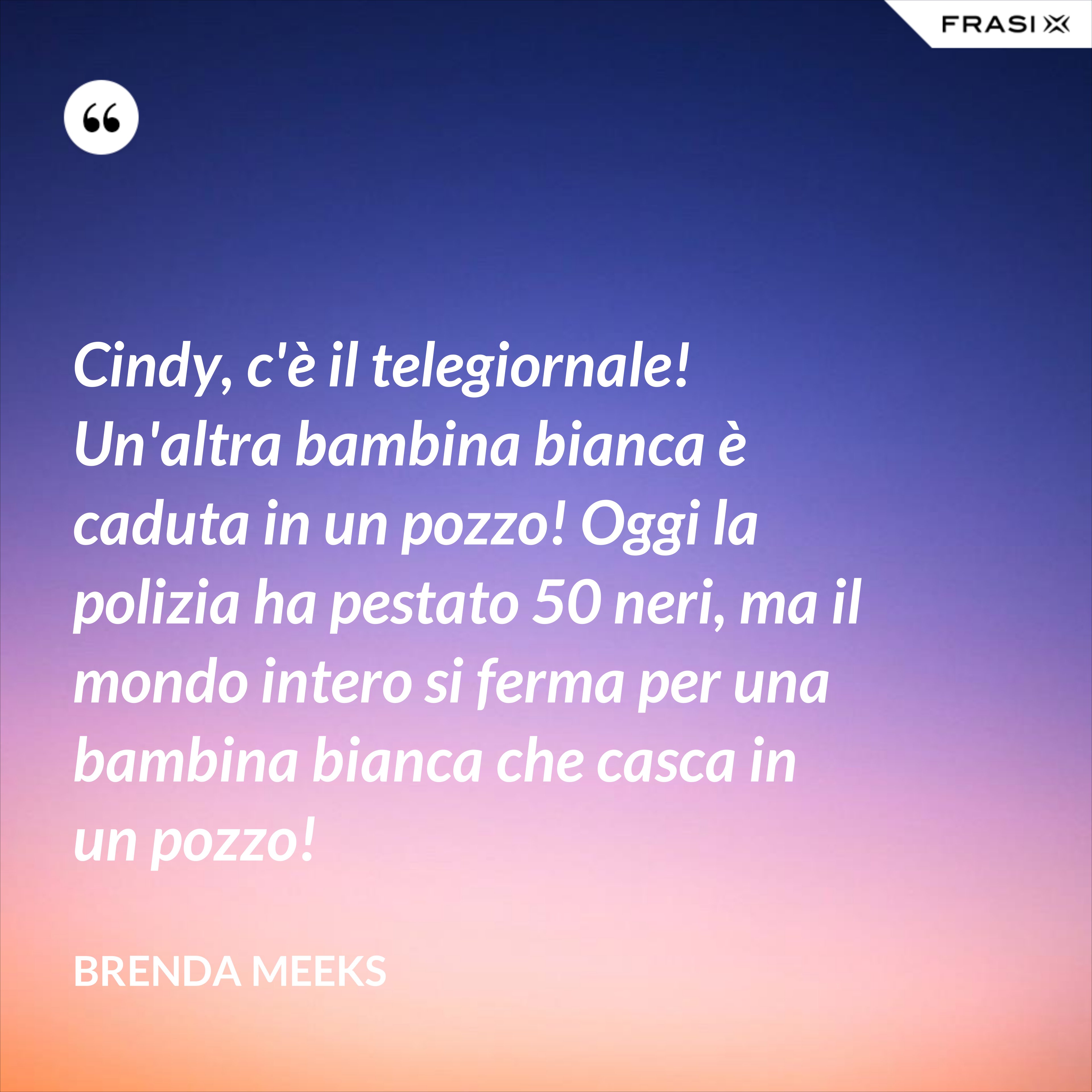 Cindy, c'è il telegiornale! Un'altra bambina bianca è caduta in un pozzo! Oggi la polizia ha pestato 50 neri, ma il mondo intero si ferma per una bambina bianca che casca in un pozzo! - Brenda Meeks