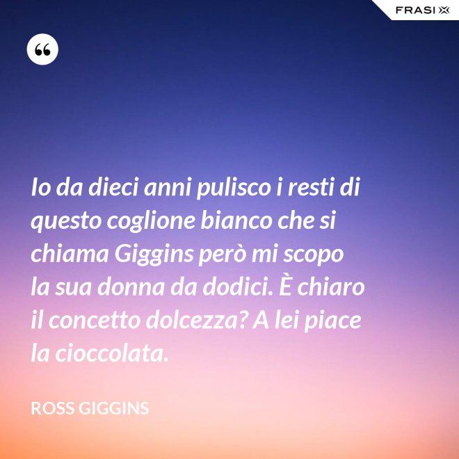 Io da dieci anni pulisco i resti di questo coglione bianco che si chiama Giggins però mi scopo la sua donna da dodici. È chiaro il concetto dolcezza? A lei piace la cioccolata. - Ross Giggins