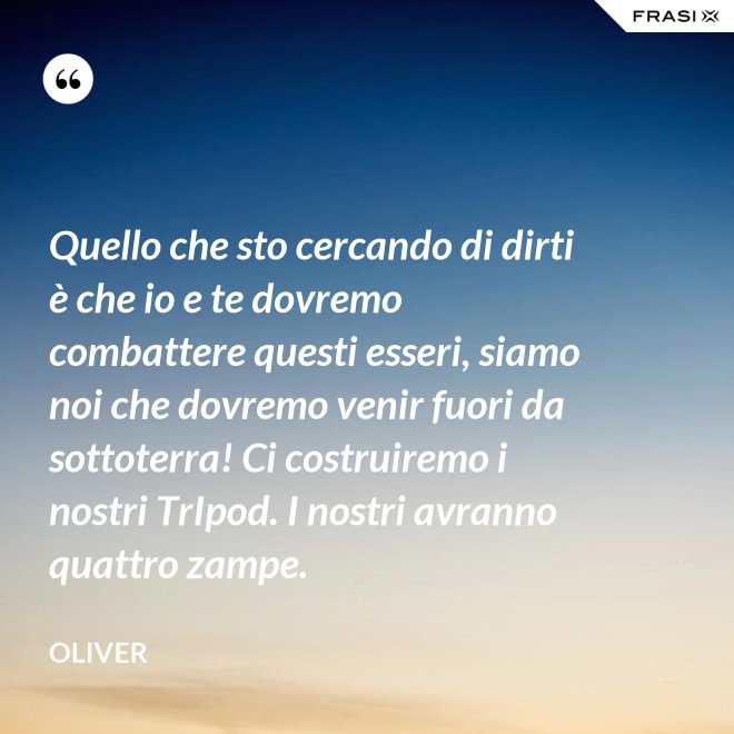 Quello che sto cercando di dirti è che io e te dovremo combattere questi esseri, siamo noi che dovremo venir fuori da sottoterra! Ci costruiremo i nostri TrIpod. I nostri avranno quattro zampe. - Oliver