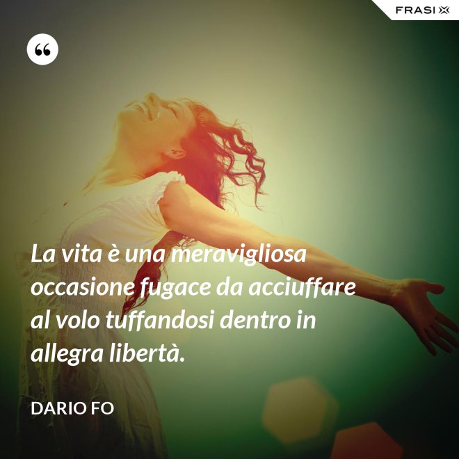 La vita è una meravigliosa occasione fugace da acciuffare al volo tuffandosi dentro in allegra libertà. - Dario Fo