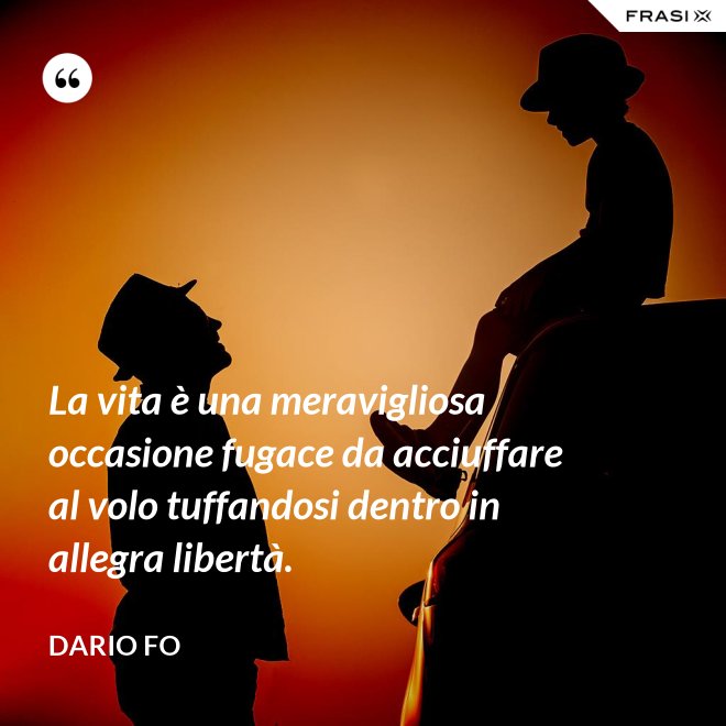 La vita è una meravigliosa occasione fugace da acciuffare al volo tuffandosi dentro in allegra libertà. - Dario Fo