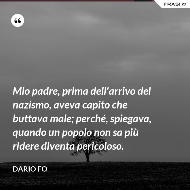 Mio padre, prima dell'arrivo del nazismo, aveva capito che buttava male; perché, spiegava, quando un popolo non sa più ridere diventa pericoloso. - Dario Fo