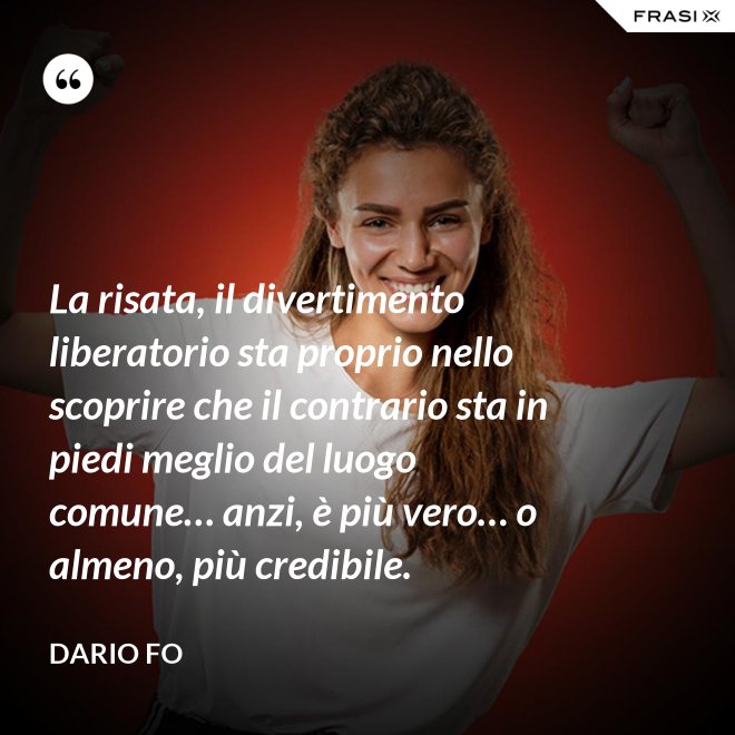 La risata, il divertimento liberatorio sta proprio nello scoprire che il contrario sta in piedi meglio del luogo comune… anzi, è più vero… o almeno, più credibile. - Dario Fo