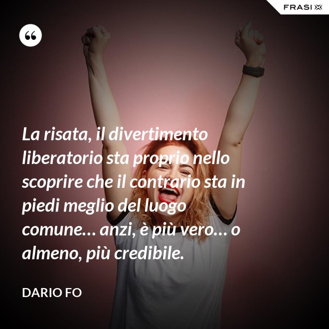 La risata, il divertimento liberatorio sta proprio nello scoprire che il contrario sta in piedi meglio del luogo comune… anzi, è più vero… o almeno, più credibile. - Dario Fo