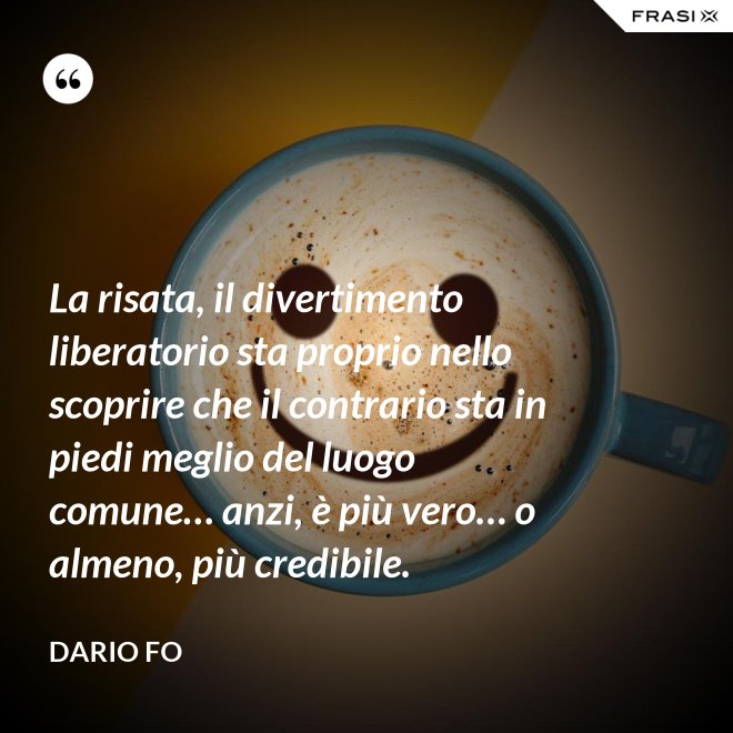 La risata, il divertimento liberatorio sta proprio nello scoprire che il contrario sta in piedi meglio del luogo comune… anzi, è più vero… o almeno, più credibile. - Dario Fo