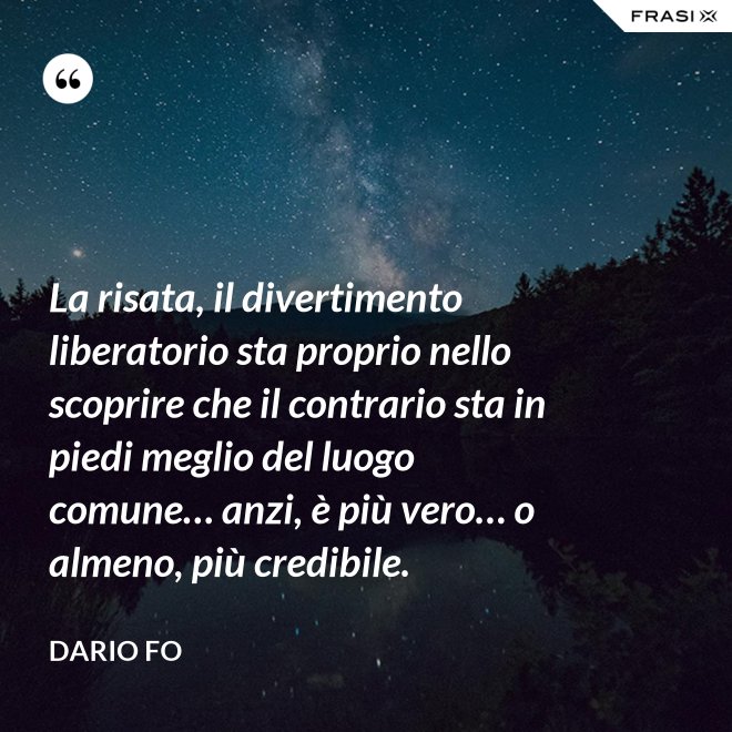 La risata, il divertimento liberatorio sta proprio nello scoprire che il contrario sta in piedi meglio del luogo comune… anzi, è più vero… o almeno, più credibile. - Dario Fo