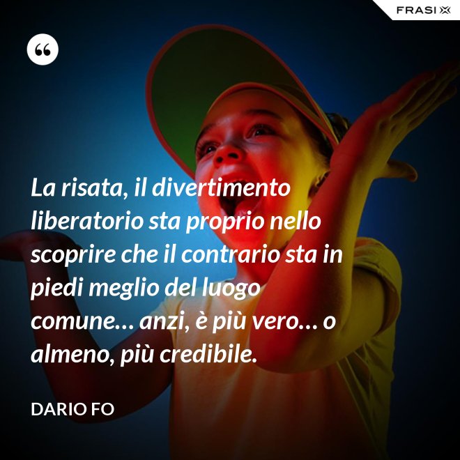 La risata, il divertimento liberatorio sta proprio nello scoprire che il contrario sta in piedi meglio del luogo comune… anzi, è più vero… o almeno, più credibile. - Dario Fo