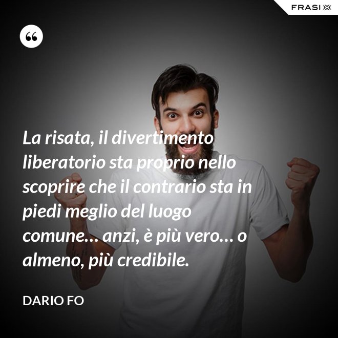 La risata, il divertimento liberatorio sta proprio nello scoprire che il contrario sta in piedi meglio del luogo comune… anzi, è più vero… o almeno, più credibile. - Dario Fo