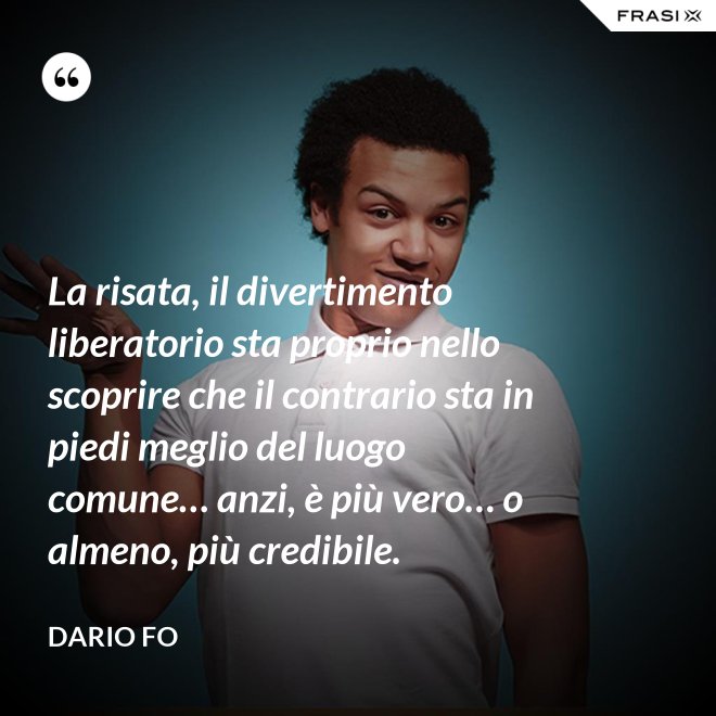 La risata, il divertimento liberatorio sta proprio nello scoprire che il contrario sta in piedi meglio del luogo comune… anzi, è più vero… o almeno, più credibile. - Dario Fo