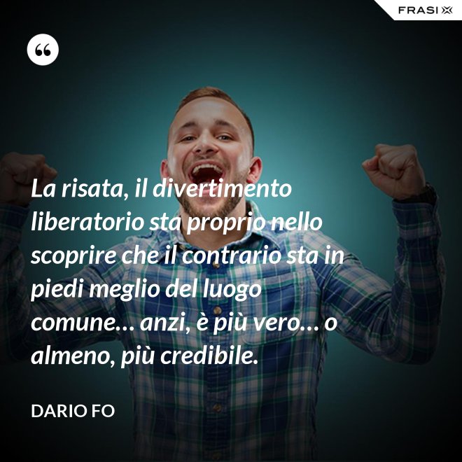 La risata, il divertimento liberatorio sta proprio nello scoprire che il contrario sta in piedi meglio del luogo comune… anzi, è più vero… o almeno, più credibile. - Dario Fo