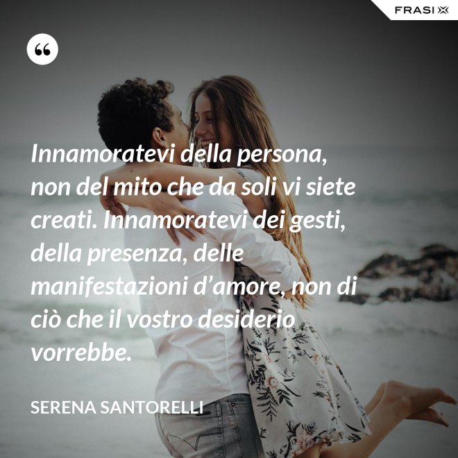 Innamoratevi della persona, non del mito che da soli vi siete creati. Innamoratevi dei gesti, della presenza, delle manifestazioni d’amore, non di ciò che il vostro desiderio vorrebbe. - Serena Santorelli