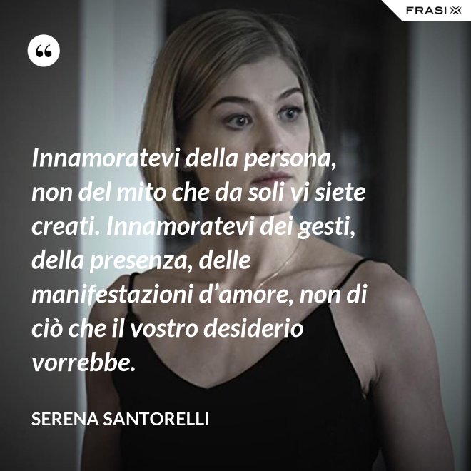 Innamoratevi della persona, non del mito che da soli vi siete creati. Innamoratevi dei gesti, della presenza, delle manifestazioni d’amore, non di ciò che il vostro desiderio vorrebbe. - Serena Santorelli
