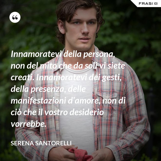 Innamoratevi della persona, non del mito che da soli vi siete creati. Innamoratevi dei gesti, della presenza, delle manifestazioni d’amore, non di ciò che il vostro desiderio vorrebbe. - Serena Santorelli