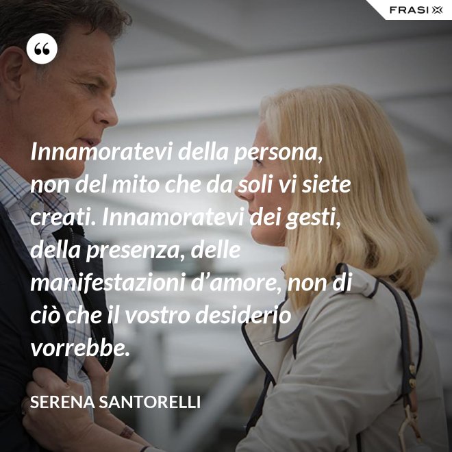 Innamoratevi della persona, non del mito che da soli vi siete creati. Innamoratevi dei gesti, della presenza, delle manifestazioni d’amore, non di ciò che il vostro desiderio vorrebbe. - Serena Santorelli