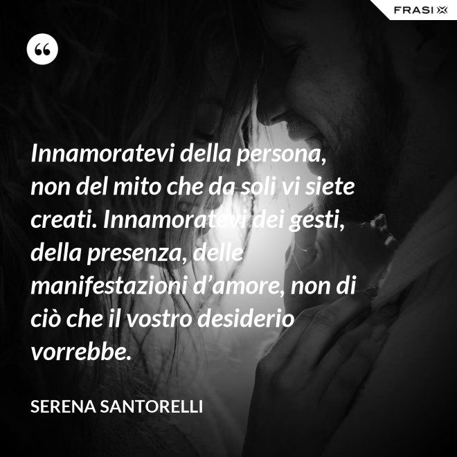 Innamoratevi della persona, non del mito che da soli vi siete creati. Innamoratevi dei gesti, della presenza, delle manifestazioni d’amore, non di ciò che il vostro desiderio vorrebbe. - Serena Santorelli