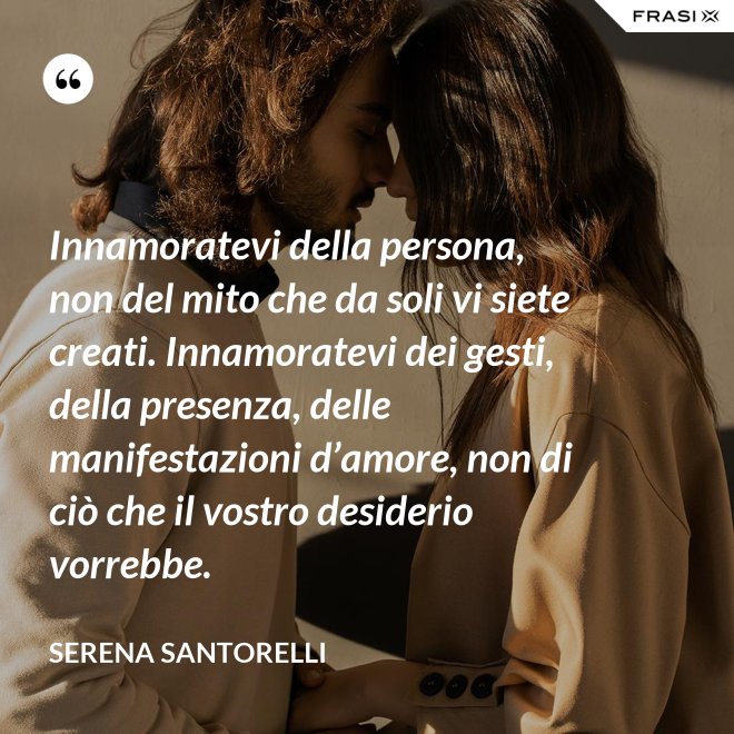 Innamoratevi della persona, non del mito che da soli vi siete creati. Innamoratevi dei gesti, della presenza, delle manifestazioni d’amore, non di ciò che il vostro desiderio vorrebbe. - Serena Santorelli
