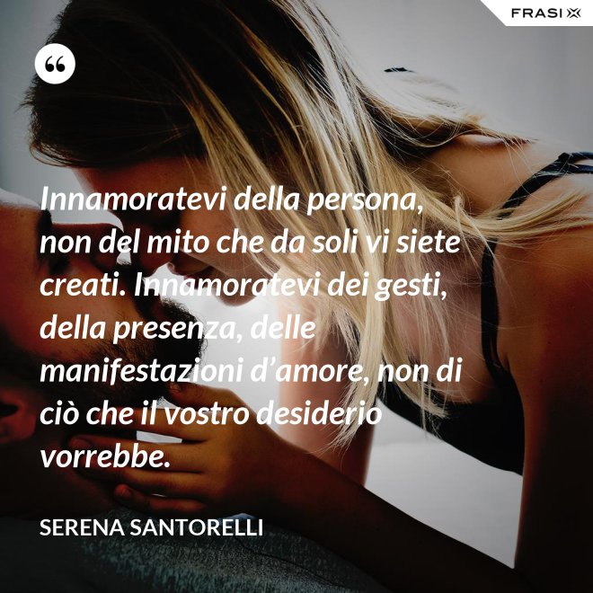 Innamoratevi della persona, non del mito che da soli vi siete creati. Innamoratevi dei gesti, della presenza, delle manifestazioni d’amore, non di ciò che il vostro desiderio vorrebbe. - Serena Santorelli
