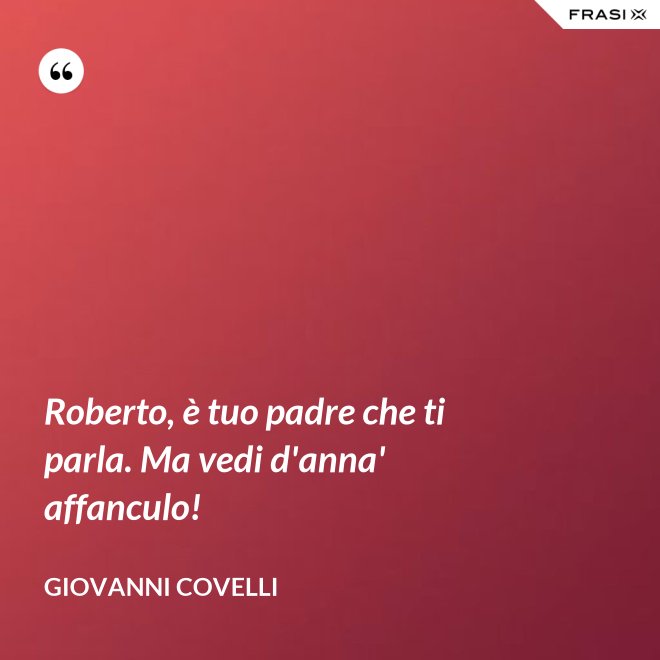 Roberto, è tuo padre che ti parla. Ma vedi d'anna' affanculo! - Giovanni Covelli