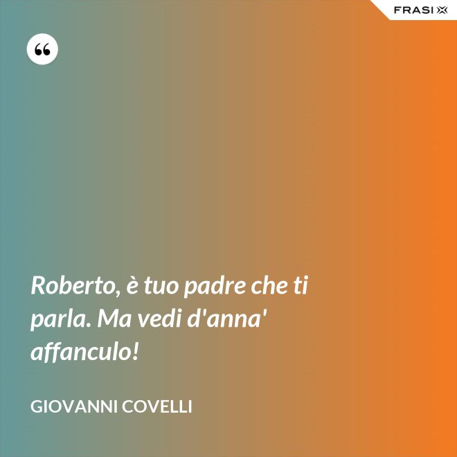 Roberto, è tuo padre che ti parla. Ma vedi d'anna' affanculo! - Giovanni Covelli