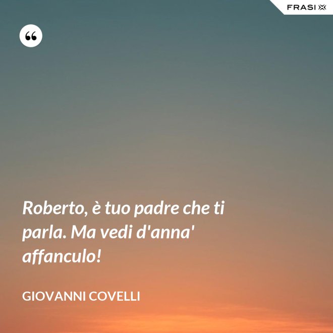 Roberto, è tuo padre che ti parla. Ma vedi d'anna' affanculo! - Giovanni Covelli