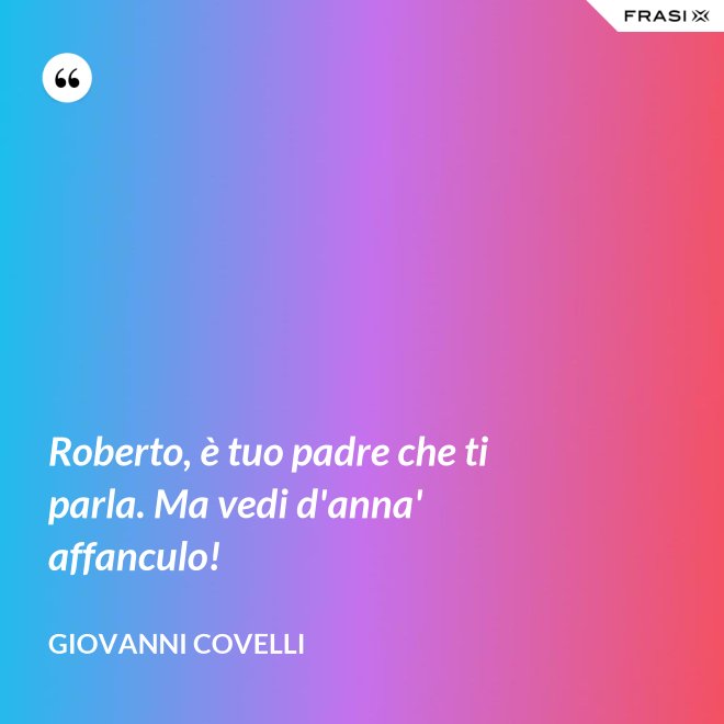 Roberto, è tuo padre che ti parla. Ma vedi d'anna' affanculo! - Giovanni Covelli