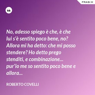 No, adesso spiego è che, è che lui s'è sentito poco bene, no? Allora mi ha detto: che mi posso stendere? Ho detto prego stenditi, e combinazione... pur'io me so sentito poco bene e allora... - Roberto Covelli
