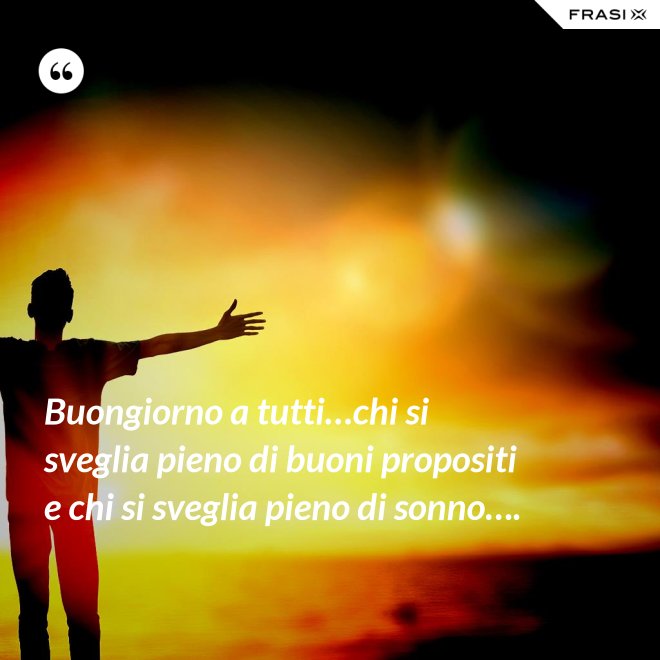 Buongiorno a tutti…chi si sveglia pieno di buoni propositi e chi si sveglia pieno di sonno…. - Anonimo