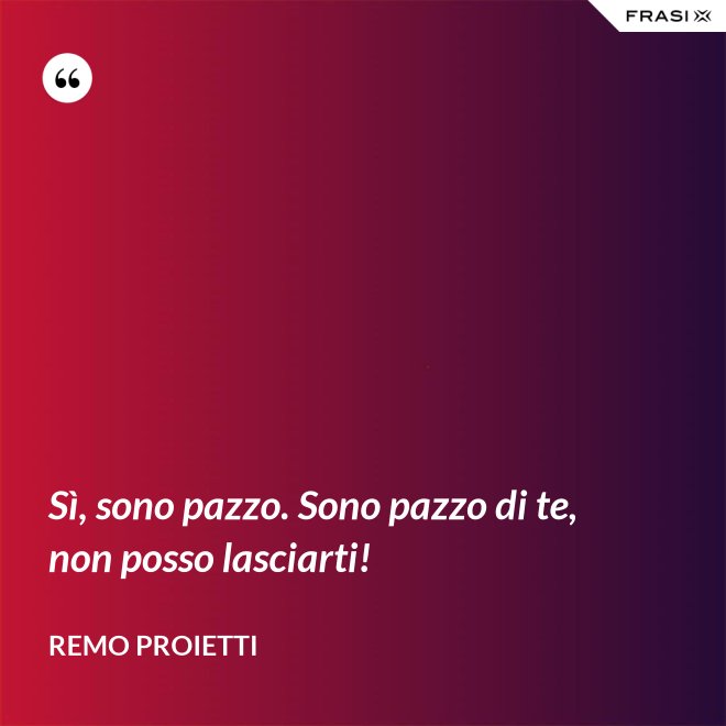 Sì, sono pazzo. Sono pazzo di te, non posso lasciarti! - Remo Proietti