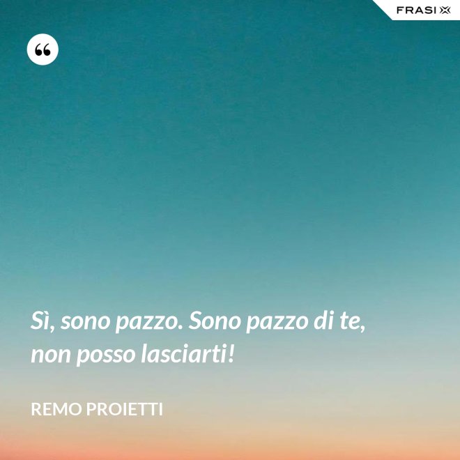 Sì, sono pazzo. Sono pazzo di te, non posso lasciarti! - Remo Proietti