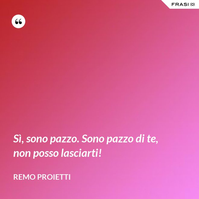Sì, sono pazzo. Sono pazzo di te, non posso lasciarti! - Remo Proietti