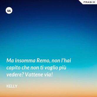 Ma insomma Remo, non l'hai capito che non ti voglio più vedere? Vattene via! - Kelly