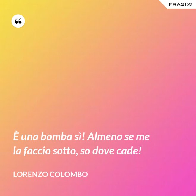 È una bomba sì! Almeno se me la faccio sotto, so dove cade! - Lorenzo Colombo