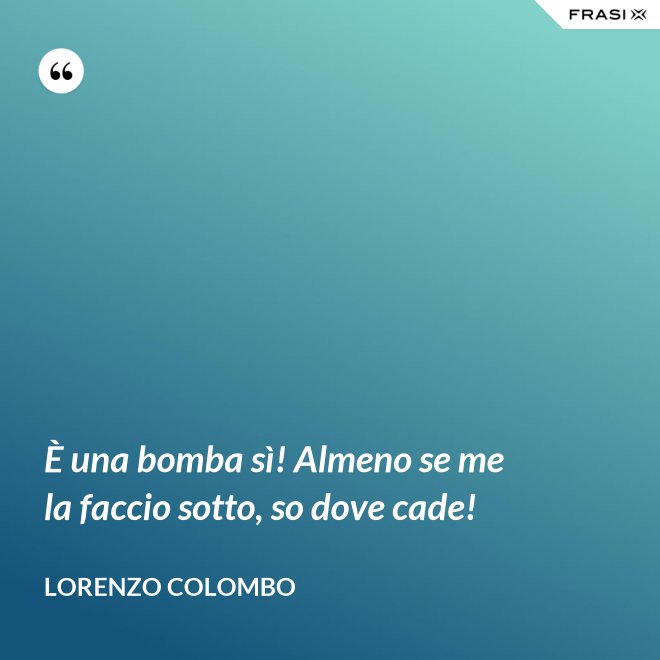 È una bomba sì! Almeno se me la faccio sotto, so dove cade! - Lorenzo Colombo