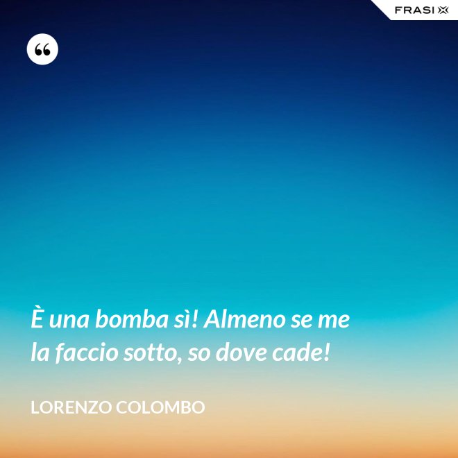 È una bomba sì! Almeno se me la faccio sotto, so dove cade! - Lorenzo Colombo