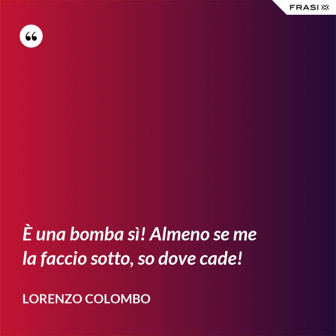 È una bomba sì! Almeno se me la faccio sotto, so dove cade! - Lorenzo Colombo