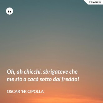 Oh, ah chicchi, sbrigateve che me stò a cacà sotto dal freddo! - Oscar 'Er Cipolla'