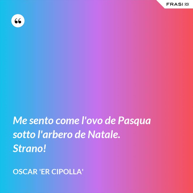 Me sento come l'ovo de Pasqua sotto l'arbero de Natale. Strano! - Oscar 'Er Cipolla'